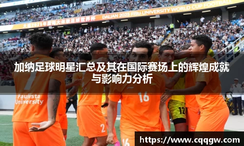 加纳足球明星汇总及其在国际赛场上的辉煌成就与影响力分析